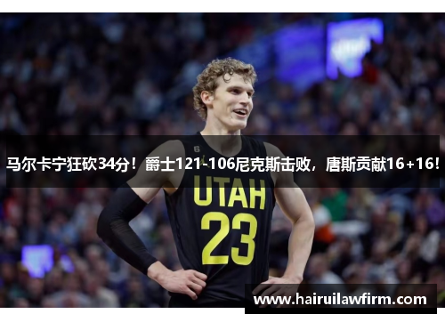 马尔卡宁狂砍34分！爵士121-106尼克斯击败，唐斯贡献16+16！